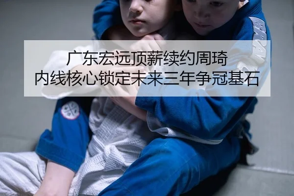 广东宏远顶薪续约周琦 内线核心锁定未来三年争冠基石