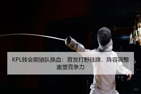 KPL转会期狼队换血：首发打野挂牌，阵容调整重塑竞争力